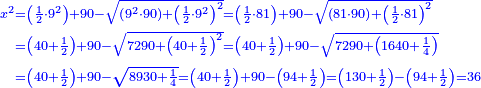 \scriptstyle{\color{blue}{\begin{align}\scriptstyle x^2&\scriptstyle=\left(\frac{1}{2}\sdot9^2\right)+90-\sqrt{\left(9^2\sdot90\right)+\left(\frac{1}{2}\sdot9^2\right)^2}=\left(\frac{1}{2}\sdot81\right)+90-\sqrt{\left(81\sdot90\right)+\left(\frac{1}{2}\sdot81\right)^2}\\&\scriptstyle=\left(40+\frac{1}{2}\right)+90-\sqrt{7290+\left(40+\frac{1}{2}\right)^2}=\left(40+\frac{1}{2}\right)+90-\sqrt{7290+\left(1640+\frac{1}{4}\right)}\\&\scriptstyle=\left(40+\frac{1}{2}\right)+90-\sqrt{8930+\frac{1}{4}}=\left(40+\frac{1}{2}\right)+90-\left(94+\frac{1}{2}\right)=\left(130+\frac{1}{2}\right)-\left(94+\frac{1}{2}\right)=36\\\end{align}}}