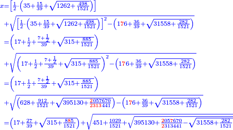 \scriptstyle{\color{blue}{\begin{align}\scriptstyle x&\scriptstyle=\left[\frac{1}{2}\sdot\left(35+\frac{15}{39}+\sqrt{1262+\frac{498}{1521}}\right)\right]\\&\scriptstyle+\sqrt{\left[\frac{1}{2}\sdot\left(35+\frac{15}{39}+\sqrt{1262+\frac{498}{1521}}\right)\right]^2-\left(1{\color{red}{7}}6+\frac{36}{39}+\sqrt{31558+\frac{282}{1521}}\right)}\\&\scriptstyle=\left(17+\frac{1}{2}+\frac{7+\frac{1}{2}}{39}+\sqrt{315+\frac{885}{1521}}\right)\\&\scriptstyle+\sqrt{\left(17+\frac{1}{2}+\frac{7+\frac{1}{2}}{39}+\sqrt{315+\frac{885}{1521}}\right)^2-\left(1{\color{red}{7}}6+\frac{36}{39}+\sqrt{31558+\frac{282}{1521}}\right)}\\&\scriptstyle=\left(17+\frac{1}{2}+\frac{7+\frac{1}{2}}{39}+\sqrt{315+\frac{885}{1521}}\right)\\&\scriptstyle+\sqrt{\left(628+\frac{912}{1521}+\sqrt{395130+\frac{{\color{red}{2}}057670}{{\color{red}{2313}}441}}\right)-\left(1{\color{red}{7}}6+\frac{36}{39}+\sqrt{31558+\frac{282}{1521}}\right)}\\&\scriptstyle=\left(17+\frac{27}{39}+\sqrt{315+\frac{8{\color{red}{8}}5}{1521}}\right)+\sqrt{451+\frac{1029}{1521}+\sqrt{395130+\frac{{\color{red}{2}}05{\color{red}{7}}670}{{\color{red}{2}}313441}-\sqrt{31558+\frac{282}{1521}}}}\\\end{align}}}