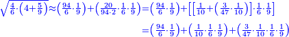 \scriptstyle{\color{blue}{\begin{align}\scriptstyle\sqrt{\frac{4}{6}\sdot\left(4+\frac{5}{9}\right)}\approx\left(\frac{94}{6}\sdot\frac{1}{9}\right)+\left(\frac{20}{94\sdot2}\sdot\frac{1}{6}\sdot\frac{1}{9}\right)&\scriptstyle=\left(\frac{94}{6}\sdot\frac{1}{9}\right)+\left[\left[\frac{1}{10}+\left(\frac{3}{47}\sdot\frac{1}{10}\right)\right]\sdot\frac{1}{6}\sdot\frac{1}{9}\right]\\&\scriptstyle=\left(\frac{94}{6}\sdot\frac{1}{9}\right)+\left(\frac{1}{10}\sdot\frac{1}{6}\sdot\frac{1}{9}\right)+\left(\frac{3}{47}\sdot\frac{1}{10}\sdot\frac{1}{6}\sdot\frac{1}{9}\right)\\\end{align}}}