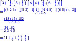 {\color{blue}{\begin{align}&\scriptstyle\left[3+\left[\frac{1}{2}\sdot\left(5+\frac{1}{3}\right)\right]\right]\times\left[4+\left[\frac{3}{4}\sdot\left(6+\frac{4}{5}\right)\right]\right]\\&\scriptstyle=\frac{\left[\left(3\sdot2\sdot3\right)+\left[\left[\left(5\sdot3\right)+1\right]\sdot1\right]\right]\sdot\left[\left(4\sdot4\sdot5\right)+\left[\left[\left(6\sdot5\right)+4\right]\sdot3\right]\right]}{2\sdot3\sdot4\sdot5}\\&\scriptstyle=\frac{\left(18+16\right)\sdot182}{2\sdot3\sdot4\sdot5}\\&\scriptstyle=\frac{34\sdot182}{2\sdot3\sdot4\sdot5}\\&\scriptstyle=51+\frac{3}{6}+\left(\frac{2}{5}\sdot\frac{1}{6}\right)\\\end{align}}}