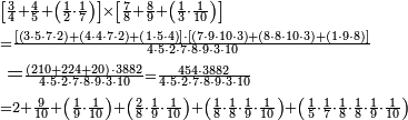 \begin{align}&\scriptstyle\left[\frac{3}{4}+\frac{4}{5}+\left(\frac{1}{2}\sdot\frac{1}{7}\right)\right]\times\left[\frac{7}{8}+\frac{8}{9}+\left(\frac{1}{3}\sdot\frac{1}{10}\right)\right]\\&\scriptstyle=\frac{\left[\left(3\sdot5\sdot7\sdot2\right)+\left(4\sdot4\sdot7\sdot2\right)+\left(1\sdot5\sdot4\right)\right]\sdot\left[\left(7\sdot9\sdot10\sdot3\right)+\left(8\sdot8\sdot10\sdot3\right)+\left(1\sdot9\sdot8\right)\right]}{4\sdot5\sdot2\sdot7\sdot8\sdot9\sdot3\sdot10}\\&=\scriptstyle\frac{\left(210+224+20\right)\sdot3882}{4\sdot5\sdot2\sdot7\sdot8\sdot9\sdot3\sdot10}=\frac{454\sdot3882}{4\sdot5\sdot2\sdot7\sdot8\sdot9\sdot3\sdot10}\\&\scriptstyle=2+\frac{9}{10}+\left(\frac{1}{9}\sdot\frac{1}{10}\right)+\left(\frac{2}{8}\sdot\frac{1}{9}\sdot\frac{1}{10}\right)+\left(\frac{1}{8}\sdot\frac{1}{8}\sdot\frac{1}{9}\sdot\frac{1}{10}\right)+\left(\frac{1}{5}\sdot\frac{1}{7}\sdot\frac{1}{8}\sdot\frac{1}{8}\sdot\frac{1}{9}\sdot\frac{1}{10}\right)\end{align}