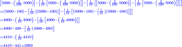 \scriptstyle{\color{blue}{\begin{align}&\scriptstyle\left[5000-\left(\frac{2}{100}\sdot5000\right)\right]-\left[\frac{1}{10}\sdot\left[5000-\left(\frac{2}{100}\sdot5000\right)\right]\right]-\left[\frac{1}{10}\sdot\left[\left[5000-\left(\frac{2}{100}\sdot5000\right)\right]-\left[\frac{1}{10}\sdot\left[5000-\left(\frac{2}{100}\sdot5000\right)\right]\right]\right]\right]\\&\scriptstyle=\left(5000-100\right)-\left[\frac{1}{10}\sdot\left[\left(5000-100\right)\right]\right]-\left[\frac{1}{10}\sdot\left[\left(5000-100\right)-\left[\frac{1}{10}\sdot\left[\left(5000-100\right)\right]\right]\right]\right]\\&\scriptstyle=4900-\left(\frac{1}{10}\sdot4900\right)-\left[\frac{1}{10}\sdot\left[4900-\left(\frac{1}{10}\sdot4900\right)\right]\right]\\&\scriptstyle=4900-490-\left[\frac{1}{10}\sdot\left(4900-490\right)\right]\\&\scriptstyle=4410-\left(\frac{1}{10}\sdot4410\right)\\&\scriptstyle=4410-441=3969\\\end{align}}}