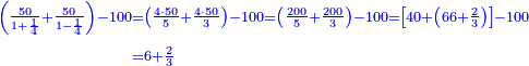 \scriptstyle{\color{blue}{\begin{align}\scriptstyle\left(\frac{50}{1+\frac{1}{4}}+\frac{50}{1-\frac{1}{4}}\right)-100&\scriptstyle=\left(\frac{4\sdot50}{5}+\frac{4\sdot50}{3}\right)-100=\left(\frac{200}{5}+\frac{200}{3}\right)-100=\left[40+\left(66+\frac{2}{3}\right)\right]-100\\&\scriptstyle=6+\frac{2}{3}\\\end{align}}}