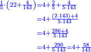 \scriptstyle{\color{blue}{\begin{align}\scriptstyle\frac{1}{5}\sdot\left(22+\frac{4}{143}\right)&\scriptstyle=4+\frac{2}{5}+\frac{4}{5\sdot143}\\&\scriptstyle=4+\frac{\left(2\sdot143\right)+4}{5\sdot143}\\&\scriptstyle=4+\frac{286+4}{5\sdot143}\\&\scriptstyle=4+\frac{290}{5\sdot143}=4+\frac{58}{143}\\\end{align}}}