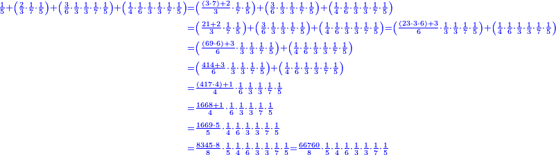 \scriptstyle{\color{blue}{\begin{align}\scriptstyle\frac{1}{5}+\left(\frac{2}{3}\sdot\frac{1}{7}\sdot\frac{1}{5}\right)+\left(\frac{3}{6}\sdot\frac{1}{3}\sdot\frac{1}{3}\sdot\frac{1}{7}\sdot\frac{1}{5}\right)+\left(\frac{1}{4}\sdot\frac{1}{6}\sdot\frac{1}{3}\sdot\frac{1}{3}\sdot\frac{1}{7}\sdot\frac{1}{5}\right)&\scriptstyle=\left(\frac{\left(3\sdot7\right)+2}{3}\sdot\frac{1}{7}\sdot\frac{1}{5}\right)+\left(\frac{3}{6}\sdot\frac{1}{3}\sdot\frac{1}{3}\sdot\frac{1}{7}\sdot\frac{1}{5}\right)+\left(\frac{1}{4}\sdot\frac{1}{6}\sdot\frac{1}{3}\sdot\frac{1}{3}\sdot\frac{1}{7}\sdot\frac{1}{5}\right)\\&\scriptstyle=\left(\frac{21+2}{3}\sdot\frac{1}{7}\sdot\frac{1}{5}\right)+\left(\frac{3}{6}\sdot\frac{1}{3}\sdot\frac{1}{3}\sdot\frac{1}{7}\sdot\frac{1}{5}\right)+\left(\frac{1}{4}\sdot\frac{1}{6}\sdot\frac{1}{3}\sdot\frac{1}{3}\sdot\frac{1}{7}\sdot\frac{1}{5}\right)=\left(\frac{\left(23\sdot3\sdot6\right)+3}{6}\sdot\frac{1}{3}\sdot\frac{1}{3}\sdot\frac{1}{7}\sdot\frac{1}{5}\right)+\left(\frac{1}{4}\sdot\frac{1}{6}\sdot\frac{1}{3}\sdot\frac{1}{3}\sdot\frac{1}{7}\sdot\frac{1}{5}\right)\\&\scriptstyle=\left(\frac{\left(69\sdot6\right)+3}{6}\sdot\frac{1}{3}\sdot\frac{1}{3}\sdot\frac{1}{7}\sdot\frac{1}{5}\right)+\left(\frac{1}{4}\sdot\frac{1}{6}\sdot\frac{1}{3}\sdot\frac{1}{3}\sdot\frac{1}{7}\sdot\frac{1}{5}\right)\\&\scriptstyle=\left(\frac{414+3}{6}\sdot\frac{1}{3}\sdot\frac{1}{3}\sdot\frac{1}{7}\sdot\frac{1}{5}\right)+\left(\frac{1}{4}\sdot\frac{1}{6}\sdot\frac{1}{3}\sdot\frac{1}{3}\sdot\frac{1}{7}\sdot\frac{1}{5}\right)\\&\scriptstyle=\frac{\left(417\sdot4\right)+1}{4}\sdot\frac{1}{6}\sdot\frac{1}{3}\sdot\frac{1}{3}\sdot\frac{1}{7}\sdot\frac{1}{5}\\&\scriptstyle=\frac{1668+1}{4}\sdot\frac{1}{6}\sdot\frac{1}{3}\sdot\frac{1}{3}\sdot\frac{1}{7}\sdot\frac{1}{5}\\&\scriptstyle=\frac{1669\sdot5}{5}\sdot\frac{1}{4}\sdot\frac{1}{6}\sdot\frac{1}{3}\sdot\frac{1}{3}\sdot\frac{1}{7}\sdot\frac{1}{5}\\&\scriptstyle=\frac{8345\sdot8}{8}\sdot\frac{1}{5}\sdot\frac{1}{4}\sdot\frac{1}{6}\sdot\frac{1}{3}\sdot\frac{1}{3}\sdot\frac{1}{7}\sdot\frac{1}{5}=\frac{66760}{8}\sdot\frac{1}{5}\sdot\frac{1}{4}\sdot\frac{1}{6}\sdot\frac{1}{3}\sdot\frac{1}{3}\sdot\frac{1}{7}\sdot\frac{1}{5}\\\end{align}}}
