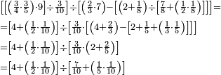 \begin{align}&\scriptstyle\left[\left[\left(\frac{3}{4}\sdot\frac{3}{5}\right)\sdot9\right]\div\frac{3}{10}\right]\div\left[\left(\frac{2}{3}\sdot7\right)-\left[\left(2+\frac{1}{8}\right)\div\left[\frac{7}{8}+\left(\frac{1}{2}\sdot\frac{1}{8}\right)\right]\right]\right]=\\&\scriptstyle=\left[4+\left(\frac{1}{2}\sdot\frac{1}{10}\right)\right]\div\left[\frac{3}{10}\sdot\left[\left(4+\frac{2}{3}\right)-\left[2+\frac{1}{5}+\left(\frac{1}{3}\sdot\frac{1}{5}\right)\right]\right]\right]\\&\scriptstyle=\left[4+\left(\frac{1}{2}\sdot\frac{1}{10}\right)\right]\div\left[\frac{3}{10}\sdot\left(2+\frac{2}{5}\right)\right]\\&\scriptstyle=\left[4+\left(\frac{1}{2}\sdot\frac{1}{10}\right)\right]\div\left[\frac{7}{10}+\left(\frac{1}{5}\sdot\frac{1}{10}\right)\right]\\\end{align}