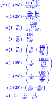 {\color{blue}{\begin{align}\scriptstyle\sqrt{2}&\scriptstyle\approx\left(1+25^\prime\right)-\frac{\left(5^\prime\right)^2\sdot\frac{60}{60}}{2\sdot\left(1+25^\prime\right)}\\&\scriptstyle=\left(1+25^\prime\right)-\frac{\frac{25}{60^2}\sdot\frac{60}{60}}{2\sdot\left(1+25^\prime\right)}\\&\scriptstyle=\left(1+\frac{25}{60}\right)-\frac{\frac{1500}{60^3}}{2\sdot\left(1+25^\prime\right)}\\&\scriptstyle=\left(1+\frac{25}{60}\right)-\frac{\frac{1500}{60^3}}{170^\prime}\\&\scriptstyle=\left(1+\frac{25}{60}\right)-\left(\frac{8}{60^2}+\frac{\frac{140}{170}}{\frac{60^3}{60}}\right)\\&\scriptstyle=\left(1+25^\prime\right)-\left(\frac{8}{60^2}+\frac{\frac{140\sdot60}{170}}{\frac{60^4}{60}}\right)\\&\scriptstyle=\left(1+25^\prime\right)-\left(\frac{8}{60^2}+\frac{\frac{8400}{170}}{\frac{60^4}{60}}\right)\\&\scriptstyle\approx\left(1+25^\prime\right)-\left(\frac{8}{60^2}+\frac{49}{60^3}\right)\\&\scriptstyle=1+24^\prime+\frac{51}{60^2}+\frac{11}{60^3}\\\end{align}}}