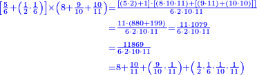 {\color{blue}{\begin{align}\scriptstyle\left[\frac{5}{6}+\left(\frac{1}{2}\sdot\frac{1}{6}\right)\right]\times\left(8+\frac{9}{10}+\frac{10}{11}\right)&\scriptstyle=\frac{\left[\left(5\sdot2\right)+1\right]\sdot\left[\left(8\sdot10\sdot11\right)+\left[\left(9\sdot11\right)+\left(10\sdot10\right)\right]\right]}{6\sdot2\sdot10\sdot11}\\&\scriptstyle=\frac{11\sdot\left(880+199\right)}{6\sdot2\sdot10\sdot11}=\frac{11\sdot1079}{6\sdot2\sdot10\sdot11}\\&\scriptstyle=\frac{11869}{6\sdot2\sdot10\sdot11}\\&\scriptstyle=8+\frac{10}{11}+\left(\frac{9}{10}\sdot\frac{1}{11}\right)+\left(\frac{1}{2}\sdot\frac{1}{6}\sdot\frac{1}{10}\sdot\frac{1}{11}\right) \\\end{align}}}
