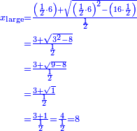 \scriptstyle{\color{blue}{\begin{align}\scriptstyle x_{\rm{large}}&\scriptstyle=\frac{\left(\frac{1}{2}\sdot6\right)+\sqrt{\left(\frac{1}{2}\sdot6\right)^2-\left(16\sdot\frac{1}{2}\right)}}{\frac{1}{2}}\\&\scriptstyle=\frac{3+\sqrt{3^2-8}}{\frac{1}{2}}\\&\scriptstyle=\frac{3+\sqrt{9-8}}{\frac{1}{2}}\\&\scriptstyle=\frac{3+\sqrt{1}}{\frac{1}{2}}\\&\scriptstyle=\frac{3+1}{\frac{1}{2}}=\frac{4}{\frac{1}{2}}=8\\\end{align}}}