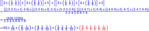 {\color{blue}{\begin{align}&\scriptstyle\left[\left[2+\left(\frac{1}{2}\sdot\frac{1}{5}\right)\right]+\left[3+\left(\frac{2}{3}\sdot\frac{1}{6}\right)\right]+5\right]\times\left[\left[3+\left(\frac{1}{4}\sdot\frac{1}{7}\right)\right]+\left[4+\left(\frac{5}{6}\sdot\frac{1}{8}\right)\right]+2\right]\\&\scriptstyle=\frac{\left[\left[\left[\left(2\sdot2\sdot5\right)+1\right]\sdot3\sdot6\right]+\left[\left[\left(3\sdot3\sdot6\right)+2\right]\sdot2\sdot5\right]+\left(5\sdot2\sdot5\sdot3\sdot6\right)\right]\sdot\left[\left[\left[\left(3\sdot4\sdot7\right)+1\right]\sdot6\sdot8\right]+\left[\left[\left(4\sdot6\sdot8\right)+5\right]\sdot4\sdot7\right]+\left(2\sdot4\sdot7\sdot6\sdot8\right)\right]}{2\sdot3\sdot4\sdot5\sdot6\sdot6\sdot7\sdot8}\\&\scriptstyle=\frac{1838\sdot12284}{2\sdot3\sdot4\sdot5\sdot6\sdot6\sdot7\sdot8}\\&\scriptstyle=93+\frac{3}{10}+\left(\frac{2}{9}\sdot\frac{1}{10}\right)+\left(\frac{4}{8}\sdot\frac{1}{9}\sdot\frac{1}{10}\right)+\left(\frac{3}{8}\sdot\frac{1}{8}\sdot\frac{1}{9}\sdot\frac{1}{10}\right)+\color{red}{\left(\frac{5}{6}\sdot\frac{1}{7}\sdot\frac{1}{8}\sdot\frac{1}{8}\sdot\frac{1}{9}\sdot\frac{1}{10}\right)}\\\end{align}}}