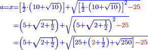 \scriptstyle{\color{blue}{\begin{align}\scriptstyle a=x&\scriptstyle=\left[\frac{1}{2}\sdot\left(10+\sqrt{10}\right)\right]+\sqrt{\left[\frac{1}{2}\sdot\left(10+\sqrt{10}\right)\right]^2{\color{red}{-25}}}\\&\scriptstyle=\left(5+\sqrt{2+\frac{1}{2}}\right)+\sqrt{\left(5+\sqrt{2+\frac{1}{2}}\right)^2{\color{red}{-25}}}\\&\scriptstyle=\left(5+\sqrt{2+\frac{1}{2}}\right)+\sqrt{\left[25+\left({\color{red}{2}}+\frac{1}{2}\right)+\sqrt{250}\right]{\color{red}{-25}}}\\\end{align}}}