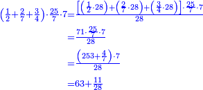 \scriptstyle{\color{blue}{\begin{align}\scriptstyle\left(\frac{1}{2}+\frac{2}{7}+\frac{3}{4}\right)\sdot\frac{25}{7}\sdot7&\scriptstyle=\frac{\left[\left(\frac{1}{2}\sdot28\right)+\left(\frac{2}{7}\sdot28\right)+\left(\frac{3}{4}\sdot28\right)\right]\sdot\frac{25}{7}\sdot7}{28}\\&\scriptstyle=\frac{71\sdot\frac{25}{7}\sdot7}{28}\\&\scriptstyle=\frac{\left(253+\frac{4}{7}\right)\sdot7}{28}\\&\scriptstyle=63+\frac{11}{28}\\\end{align}}}