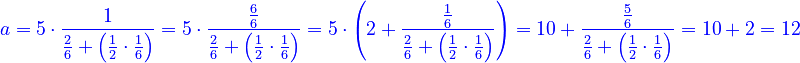 {\color{blue}{a=5\sdot\frac{1}{\frac{2}{6}+\left(\frac{1}{2}\sdot\frac{1}{6}\right)}=5\sdot\frac{\frac{6}{6}}{\frac{2}{6}+\left(\frac{1}{2}\sdot\frac{1}{6}\right)}=5\sdot\left(2+\frac{\frac{1}{6}}{\frac{2}{6}+\left(\frac{1}{2}\sdot\frac{1}{6}\right)}\right)=10+\frac{\frac{5}{6}}{\frac{2}{6}+\left(\frac{1}{2}\sdot\frac{1}{6}\right)}=10+2=12}}