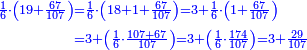 \scriptstyle{\color{blue}{\begin{align}\scriptstyle\frac{1}{6}\sdot\left(19+\frac{67}{107}\right)&\scriptstyle=\frac{1}{6}\sdot\left(18+1+\frac{67}{107}\right)=3+\frac{1}{6}\sdot\left(1+\frac{67}{107}\right)\\&\scriptstyle=3+\left(\frac{1}{6}\sdot\frac{107+67}{107}\right)=3+\left(\frac{1}{6}\sdot\frac{174}{107}\right)=3+\frac{29}{107}\\\end{align}}}