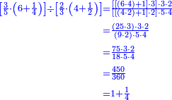 {\color{blue}{\begin{align}\scriptstyle\left[\frac{3}{5}\sdot\left(6+\frac{1}{4}\right)\right]\div\left[\frac{2}{3}\sdot\left(4+\frac{1}{2}\right)\right]&\scriptstyle=\frac{\left[\left[\left(6\sdot4\right)+1\right]\sdot3\right]\sdot3\sdot2}{\left[\left[\left(4\sdot2\right)+1\right]\sdot2\right]\sdot5\sdot4}\\&\scriptstyle=\frac{\left(25\sdot3\right)\sdot3\sdot2}{\left(9\sdot2\right)\sdot5\sdot4}\\&\scriptstyle=\frac{75\sdot3\sdot2}{18\sdot5\sdot4}\\&\scriptstyle=\frac{450}{360}\\&\scriptstyle=1+\frac{1}{4}\\\end{align}}}