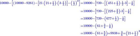 \scriptstyle{\color{blue}{\begin{align}\scriptstyle10000-\left[\left(10000-9261\right)-\left[21\sdot\left(21+\frac{1}{2}\right)\sdot\left(3\sdot\frac{1}{2}\right)\right]-\left(\frac{1}{2}\right)^3\right]&\scriptstyle=10000-\left[739-\left[\left(451+\frac{1}{2}\right)\sdot\frac{1}{2}\sdot3\right]-\frac{1}{8}\right]\\&\scriptstyle=10000-\left[739-\left[\left(225+\frac{3}{4}\right)\sdot3\right]-\frac{1}{8}\right]\\&\scriptstyle=10000-\left[739-\left(677+\frac{1}{4}\right)-\frac{1}{8}\right]\\&\scriptstyle=10000-\left(61+\frac{3}{4}-\frac{1}{8}\right)\\&\scriptstyle=10000-\left(61+\frac{5}{8}\right)=9938+\frac{3}{8}=\left(21+\frac{1}{2}\right)^3\end{align}}}