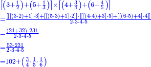{\color{blue}{\begin{align}&\scriptstyle\left[\left(3+\frac{1}{2}\right)+\left(5+\frac{1}{3}\right)\right]\times\left[\left(4+\frac{3}{4}\right)+\left(6+\frac{4}{5}\right)\right]\\&\scriptstyle=\frac{\left[\left[\left[\left(3\sdot2\right)+1\right]\sdot3\right]+\left[\left[\left(5\sdot3\right)+1\right]\sdot2\right]\right]\sdot\left[\left[\left[\left(4\sdot4\right)+3\right]\sdot5\right]+\left[\left[\left(6\sdot5\right)+4\right]\sdot4\right]\right]}{2\sdot3\sdot4\sdot5}\\&\scriptstyle=\frac{\left(21+32\right)\sdot231}{2\sdot3\sdot4\sdot5}\\&\scriptstyle=\frac{53\sdot231}{2\sdot3\sdot4\sdot5}\\&\scriptstyle=102+\left(\frac{3}{4}\sdot\frac{1}{5}\sdot\frac{1}{6}\right)\\\end{align}}}
