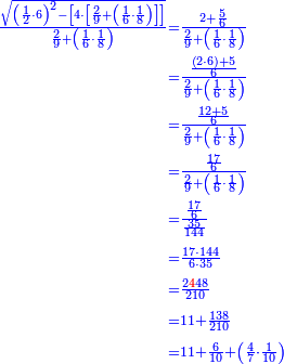\scriptstyle{\color{blue}{\begin{align}\scriptstyle\frac{\sqrt{\left(\frac{1}{2}\sdot6\right)^2-\left[4\sdot\left[\frac{2}{9}+\left(\frac{1}{6}\sdot\frac{1}{8}\right)\right]\right]}}{\frac{2}{9}+\left(\frac{1}{6}\sdot\frac{1}{8}\right)}&\scriptstyle=\frac{2+\frac{5}{6}}{\frac{2}{9}+\left(\frac{1}{6}\sdot\frac{1}{8}\right)}\\&\scriptstyle=\frac{\frac{\left(2\sdot6\right)+5}{6}}{\frac{2}{9}+\left(\frac{1}{6}\sdot\frac{1}{8}\right)}\\&\scriptstyle=\frac{\frac{12+5}{6}}{\frac{2}{9}+\left(\frac{1}{6}\sdot\frac{1}{8}\right)}\\&\scriptstyle=\frac{\frac{17}{6}}{\frac{2}{9}+\left(\frac{1}{6}\sdot\frac{1}{8}\right)}\\&\scriptstyle=\frac{\frac{17}{6}}{\frac{35}{144}}\\&\scriptstyle=\frac{17\sdot144}{6\sdot35}\\&\scriptstyle=\frac{2{\color{red}{4}}48}{210}\\&\scriptstyle=11+\frac{138}{210}\\&\scriptstyle=11+\frac{6}{10}+\left(\frac{4}{7}\sdot\frac{1}{10}\right)\\\end{align}}}