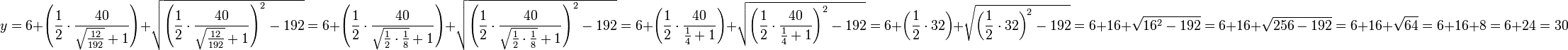 y=6+\left(\frac{1}{2}\sdot\frac{40}{\sqrt{\frac{12}{192}}+1}\right)+\sqrt{\left(\frac{1}{2}\sdot\frac{40}{\sqrt{\frac{12}{192}}+1}\right)^2-192}=6+\left(\frac{1}{2}\sdot\frac{40}{\sqrt{\frac{1}{2}\sdot\frac{1}{8}}+1}\right)+\sqrt{\left(\frac{1}{2}\sdot\frac{40}{\sqrt{\frac{1}{2}\sdot\frac{1}{8}}+1}\right)^2-192}=6+\left(\frac{1}{2}\sdot\frac{40}{\frac{1}{4}+1}\right)+\sqrt{\left(\frac{1}{2}\sdot\frac{40}{\frac{1}{4}+1}\right)^2-192}=6+\left(\frac{1}{2}\sdot32\right)+\sqrt{\left(\frac{1}{2}\sdot32\right)^2-192}=6+16+\sqrt{16^2-192}=6+16+\sqrt{256-192}=6+16+\sqrt{64}=6+16+8=6+24=30