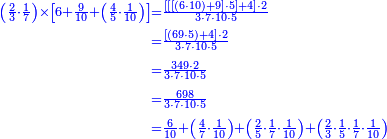 {\color{blue}{\begin{align}\scriptstyle\left(\frac{2}{3}\sdot\frac{1}{7}\right)\times\left[6+\frac{9}{10}+\left(\frac{4}{5}\sdot\frac{1}{10}\right)\right]&\scriptstyle=\frac{\left[\left[\left[\left(6\sdot10\right)+9\right]\sdot5\right]+4\right]\sdot2}{3\sdot7\sdot10\sdot5}\\&\scriptstyle=\frac{\left[\left(69\sdot5\right)+4\right]\sdot2}{3\sdot7\sdot10\sdot5}\\&\scriptstyle=\frac{349\sdot2}{3\sdot7\sdot10\sdot5}\\&\scriptstyle=\frac{698}{3\sdot7\sdot10\sdot5}\\&\scriptstyle=\frac{6}{10}+\left(\frac{4}{7}\sdot\frac{1}{10}\right)+\left(\frac{2}{5}\sdot\frac{1}{7}\sdot\frac{1}{10}\right)+\left(\frac{2}{3}\sdot\frac{1}{5}\sdot\frac{1}{7}\sdot\frac{1}{10}\right)\\\end{align}}}