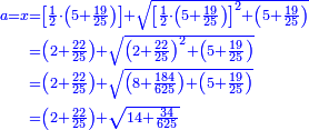 \scriptstyle{\color{blue}{\begin{align}\scriptstyle a=x&\scriptstyle=\left[\frac{1}{2}\sdot\left(5+\frac{19}{25}\right)\right]+\sqrt{\left[\frac{1}{2}\sdot\left(5+\frac{19}{25}\right)\right]^2+\left(5+\frac{19}{25}\right)}\\&\scriptstyle=\left(2+\frac{22}{25}\right)+\sqrt{\left(2+\frac{22}{25}\right)^2+\left(5+\frac{19}{25}\right)}\\&\scriptstyle=\left(2+\frac{22}{25}\right)+\sqrt{\left(8+\frac{184}{625}\right)+\left(5+\frac{19}{25}\right)}\\&\scriptstyle=\left(2+\frac{22}{25}\right)+\sqrt{14+\frac{34}{625}}\\\end{align}}}