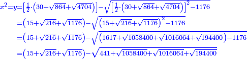 \scriptstyle{\color{blue}{\begin{align}\scriptstyle x^2=y&\scriptstyle=\left[\frac{1}{2}\sdot\left(30+\sqrt{864}+\sqrt{4704}\right)\right]-\sqrt{\left[\frac{1}{2}\sdot\left(30+\sqrt{864}+\sqrt{4704}\right)\right]^2-1176}\\&\scriptstyle=\left(15+\sqrt{216}+\sqrt{1176}\right)-\sqrt{\left(15+\sqrt{216}+\sqrt{1176}\right)^2-1176}\\&\scriptstyle=\left(15+\sqrt{216}+\sqrt{1176}\right)-\sqrt{\left(1617+\sqrt{1058400}+\sqrt{1016064}+\sqrt{194400}\right)-1176}\\&\scriptstyle=\left(15+\sqrt{216}+\sqrt{1176}\right)-\sqrt{441+\sqrt{1058400}+\sqrt{1016064}+\sqrt{194400}}\\\end{align}}}