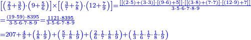 {\color{blue}{\begin{align}&\scriptstyle\left[\left(\frac{2}{3}+\frac{3}{5}\right)\sdot\left(9+\frac{5}{6}\right)\right]\times\left[\left(\frac{3}{7}+\frac{7}{8}\right)\sdot\left(12+\frac{7}{9}\right)\right]=\frac{\left[\left[\left(2\sdot5\right)+\left(3\sdot3\right)\right]\sdot\left[\left(9\sdot6\right)+5\right]\right]\sdot\left[\left[\left(3\sdot8\right)+\left(7\sdot7\right)\right]\sdot\left[\left(12\sdot9\right)+7\right]\right]}{3\sdot5\sdot6\sdot7\sdot8\sdot9}\\&\scriptstyle=\frac{\left(19\sdot59\right)\sdot8395}{3\sdot5\sdot6\sdot7\sdot8\sdot9}=\frac{1121\sdot8395}{3\sdot5\sdot6\sdot7\sdot8\sdot9}\\&\scriptstyle=207+\frac{4}{9}+\left(\frac{1}{8}\sdot\frac{1}{9}\right)+\left(\frac{5}{7}\sdot\frac{1}{8}\sdot\frac{1}{9}\right)+\left(\frac{2}{6}\sdot\frac{1}{7}\sdot\frac{1}{8}\sdot\frac{1}{9}\right)+\left(\frac{1}{3}\sdot\frac{1}{6}\sdot\frac{1}{7}\sdot\frac{1}{8}\sdot\frac{1}{9}\right)\\\end{align}}}