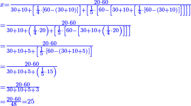 {\color{blue}{\begin{align}&\scriptstyle x=\frac{20\sdot60}{30+10+\left[\frac{1}{4}\sdot\left[60-\left(30+10\right)\right]\right]+\left[\frac{1}{5}\sdot\left[60-\left[30+10+\left[\frac{1}{4}\sdot\left[60-\left(30+10\right)\right]\right]\right]\right]\right]}\\&\scriptstyle=\frac{20\sdot60}{30+10+\left(\frac{1}{4}\sdot20\right)+\left[\frac{1}{5}\sdot\left[60-\left[30+10+\left(\frac{1}{4}\sdot20\right)\right]\right]\right]}\\&\scriptstyle=\frac{20\sdot60}{30+10+5+\left[\frac{1}{5}\sdot\left[60-\left(30+10+5\right)\right]\right]}\\&\scriptstyle=\frac{20\sdot60}{30+10+5+\left(\frac{1}{5}\sdot15\right)}\\&\scriptstyle=\frac{20\sdot60}{30+10+5+3}\\&\scriptstyle=\frac{20\sdot60}{48}=25\\\end{align}}}