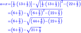 \scriptstyle{\color{blue}{\begin{align}\scriptstyle a=x&\scriptstyle=\left[\frac{1}{2}\sdot\left(13+\frac{1}{3}\right)\right]-\sqrt{\left[\frac{1}{2}\sdot\left(13+\frac{1}{3}\right)\right]^2-\left(22+\frac{2}{3}\right)}\\&\scriptstyle=\left(6+\frac{2}{3}\right)-\sqrt{\left(6+\frac{2}{3}\right)^2-\left(22+\frac{2}{3}\right)}\\&\scriptstyle=\left(6+\frac{2}{3}\right)-\sqrt{\left(44+\frac{4}{9}\right)-\left(22+\frac{2}{3}\right)}\\&\scriptstyle=\left(6+\frac{2}{3}\right)-\sqrt{21+\frac{7}{9}}\\\end{align}}}