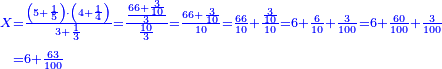 \scriptstyle{\color{blue}{\begin{align}\scriptstyle X&\scriptstyle=\frac{\left(5+\frac{1}{5}\right)\sdot\left(4+\frac{1}{4}\right)}{3+\frac{1}{3}}=\frac{\frac{66+\frac{3}{10}}{3}}{\frac{10}{3}}=\frac{66+\frac{3}{10}}{10}=\frac{66}{10}+\frac{\frac{3}{10}}{10}=6+\frac{6}{10}+\frac{3}{100}=6+\frac{60}{100}+\frac{3}{100}\\&\scriptstyle=6+\frac{63}{100}\\\end{align}}}