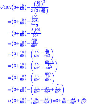 \scriptstyle{\color{blue}{\begin{align}\scriptstyle\sqrt{10}&\scriptstyle\approx\left(3+\frac{10}{60}\right)-\frac{\left(\frac{10}{60}\right)^2}{2\sdot\left(3+\frac{10}{60}\right)}\\&\scriptstyle=\left(3+\frac{10}{60}\right)-\frac{\frac{100}{60^2}}{6+\frac{1}{3}}\\&\scriptstyle=\left(3+\frac{10}{60}\right)-\frac{\frac{3\sdot100}{19}}{60^2}\\&\scriptstyle=\left(3+\frac{10}{60}\right)-\frac{\frac{300}{19}}{60^2}\\&\scriptstyle=\left(3+\frac{10}{60}\right)-\left(\frac{15}{60^2}+\frac{\frac{15}{19}}{60^2}\right)\\&\scriptstyle=\left(3+\frac{10}{60}\right)-\left(\frac{15}{60^2}+\frac{\frac{60\sdot15}{19}}{60^3}\right)\\&\scriptstyle=\left(3+\frac{10}{60}\right)-\left(\frac{15}{60^2}+\frac{\frac{900}{19}}{60^3}\right)\\&\scriptstyle=\left(3+\frac{10}{60}\right)-\left(\frac{15}{60^2}+\frac{47}{60^3}+\frac{\frac{7}{19}}{60^3}\right)\\&\scriptstyle\approx\left(3+\frac{10}{60}\right)-\left(\frac{15}{60^2}+\frac{47}{60^3}\right)=3+\frac{9}{60}+\frac{44}{60^2}+\frac{45}{60^3}\\\end{align}}}