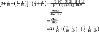 \begin{align}\scriptstyle\left[3+\frac{3}{10}+\left(\frac{1}{2}\sdot\frac{1}{10}\right)\right]\div\left(\frac{3}{4}+\frac{3}{11}\right)&\scriptstyle=\frac{\left[\left[\left[\left(3\sdot10\right)+3\right]\sdot2\right]+1\right]\sdot4\sdot11}{\left[\left(3\sdot11\right)+\left(3\sdot4\right)\right]\sdot10\sdot2}\\&\scriptstyle=\frac{2948}{45\sdot10\sdot2}\\&\scriptstyle=\frac{2948}{900}\\&\scriptstyle=3+\frac{2}{10}+\left(\frac{7}{10}\sdot\frac{1}{10}\right)+\left(\frac{5}{9}\sdot\frac{1}{10}\sdot\frac{1}{10}\right)\\\end{align}