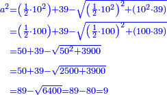 \scriptstyle{\color{blue}{\begin{align}\scriptstyle a^2&\scriptstyle=\left(\frac{1}{2}\sdot10^2\right)+39-\sqrt{\left(\frac{1}{2}\sdot10^2\right)^2+\left(10^2\sdot39\right)}\\&\scriptstyle=\left(\frac{1}{2}\sdot100\right)+39-\sqrt{\left(\frac{1}{2}\sdot100\right)^2+\left(100\sdot39\right)}\\&\scriptstyle=50+39-\sqrt{50^2+3900}\\&\scriptstyle=50+39-\sqrt{2500+3900}\\&\scriptstyle=89-\sqrt{6400}=89-80=9\\\end{align}}}