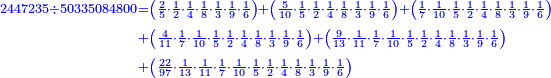 \scriptstyle{\color{blue}{\begin{align}\scriptstyle2447235\div50335084800&\scriptstyle=\left(\frac{2}{5}\sdot\frac{1}{2}\sdot\frac{1}{4}\sdot\frac{1}{8}\sdot\frac{1}{3}\sdot\frac{1}{9}\sdot\frac{1}{6}\right)+\left(\frac{5}{10}\sdot\frac{1}{5}\sdot\frac{1}{2}\sdot\frac{1}{4}\sdot\frac{1}{8}\sdot\frac{1}{3}\sdot\frac{1}{9}\sdot\frac{1}{6}\right)+\left(\frac{1}{7}\sdot\frac{1}{10}\sdot\frac{1}{5}\sdot\frac{1}{2}\sdot\frac{1}{4}\sdot\frac{1}{8}\sdot\frac{1}{3}\sdot\frac{1}{9}\sdot\frac{1}{6}\right)\\&\scriptstyle+\left(\frac{4}{11}\sdot\frac{1}{7}\sdot\frac{1}{10}\sdot\frac{1}{5}\sdot\frac{1}{2}\sdot\frac{1}{4}\sdot\frac{1}{8}\sdot\frac{1}{3}\sdot\frac{1}{9}\sdot\frac{1}{6}\right)+\left(\frac{9}{13}\sdot\frac{1}{11}\sdot\frac{1}{7}\sdot\frac{1}{10}\sdot\frac{1}{5}\sdot\frac{1}{2}\sdot\frac{1}{4}\sdot\frac{1}{8}\sdot\frac{1}{3}\sdot\frac{1}{9}\sdot\frac{1}{6}\right)\\&\scriptstyle+\left(\frac{22}{97}\sdot\frac{1}{13}\sdot\frac{1}{11}\sdot\frac{1}{7}\sdot\frac{1}{10}\sdot\frac{1}{5}\sdot\frac{1}{2}\sdot\frac{1}{4}\sdot\frac{1}{8}\sdot\frac{1}{3}\sdot\frac{1}{9}\sdot\frac{1}{6}\right)\\\end{align}}}