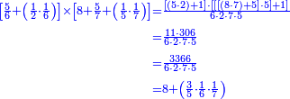 {\color{blue}{\begin{align}\scriptstyle\left[\frac{5}{6}+\left(\frac{1}{2}\sdot\frac{1}{6}\right)\right]\times\left[8+\frac{5}{7}+\left(\frac{1}{5}\sdot\frac{1}{7}\right)\right]&\scriptstyle=\frac{\left[\left(5\sdot2\right)+1\right]\sdot\left[\left[\left[\left(8\sdot7\right)+5\right]\sdot5\right]+1\right]}{6\sdot2\sdot7\sdot5}\\&\scriptstyle=\frac{11\sdot306}{6\sdot2\sdot7\sdot5}\\&\scriptstyle=\frac{3366}{6\sdot2\sdot7\sdot5}\\&\scriptstyle=8+\left(\frac{3}{5}\sdot\frac{1}{6}\sdot\frac{1}{7}\right)\\\end{align}}}