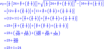 \scriptstyle{\color{blue}{\begin{align}\scriptstyle x_2&\scriptstyle=\left[\frac{1}{2}\sdot\left[24+\frac{4}{7}+\left(\frac{4}{5}\sdot\frac{1}{7}\right)\right]\right]+\sqrt{\left[\frac{1}{2}\sdot\left[24+\frac{4}{7}+\left(\frac{4}{5}\sdot\frac{1}{7}\right)\right]\right]^2-\left[16+\frac{3}{7}+\left(\frac{1}{5}\sdot\frac{1}{7}\right)\right]}\\&\scriptstyle=\left[12+\frac{2}{7}+\left(\frac{2}{5}\sdot\frac{1}{7}\right)\right]+\left[11+\frac{4}{7}+\left(\frac{4}{7}\sdot\frac{1}{7}\right)+\left(\frac{1}{5}\sdot\frac{1}{7}\sdot\frac{1}{7}\right)\right]\\&\scriptstyle=\left(12+11\right)+\left[\frac{2}{7}+\left(\frac{2}{5}\sdot\frac{1}{7}\right)\right]+\left[\frac{4}{7}+\left(\frac{4}{7}\sdot\frac{1}{7}\right)+\left(\frac{1}{5}\sdot\frac{1}{7}\sdot\frac{1}{7}\right)\right]\\&\scriptstyle=23+\left[\frac{2}{7}+\left(\frac{2}{5}\sdot\frac{1}{7}\right)\right]+\left[\frac{4}{7}+\left(\frac{4}{7}\sdot\frac{1}{7}\right)+\left(\frac{1}{5}\sdot\frac{1}{7}\sdot\frac{1}{7}\right)\right]\\&\scriptstyle=23+\left(\frac{70}{245}+\frac{14}{245}\right)+\left(\frac{140}{245}+\frac{20}{245}+\frac{1}{245}\right)\\&\scriptstyle=23+\frac{245}{245}\\&\scriptstyle=23+1=24\\\end{align}}}