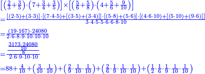 {\color{blue}{\begin{align}&\scriptstyle\left[\left(\frac{2}{3}+\frac{3}{5}\right)\sdot\left(7+\frac{3}{4}+\frac{3}{5}\right)\right]\times\left[\left(\frac{5}{6}+\frac{5}{8}\right)\sdot\left(4+\frac{5}{6}+\frac{9}{10}\right)\right]\\&\scriptstyle=\frac{\left[\left(2\sdot5\right)+\left(3\sdot3\right)\right]\sdot\left[\left(7\sdot4\sdot5\right)+\left[\left(3\sdot5\right)+\left(3\sdot4\right)\right]\right]\sdot\left[\left(5\sdot8\right)+\left(5\sdot6\right)\right]\sdot\left[\left(4\sdot6\sdot10\right)+\left[\left(5\sdot10\right)+\left(9\sdot6\right)\right]\right]}{3\sdot4\sdot5\sdot5\sdot6\sdot6\sdot8\sdot10}\\&\scriptstyle=\frac{\left(19\sdot167\right)\sdot24080}{2\sdot6\sdot8\sdot9\sdot10\sdot10\sdot10}\\&\scriptstyle=\frac{\frac{\frac{3173\sdot24080}{10}}{8}}{2\sdot6\sdot9\sdot10\sdot10}\\&\scriptstyle=88+\frac{4}{10}+\left(\frac{3}{10}\sdot\frac{1}{10}\right)+\left(\frac{2}{9}\sdot\frac{1}{10}\sdot\frac{1}{10}\right)+\left(\frac{2}{6}\sdot\frac{1}{9}\sdot\frac{1}{10}\sdot\frac{1}{10}\right)+\left(\frac{1}{2}\sdot\frac{1}{6}\sdot\frac{1}{9}\sdot\frac{1}{10}\sdot\frac{1}{10}\right)\\\end{align}}}