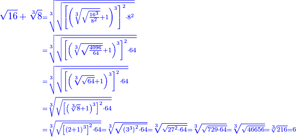 \scriptstyle{\color{blue}{\begin{align}\sqrt{16}+\sqrt[3]{8}&\scriptstyle=\sqrt[3]{\sqrt{\left[\left(\sqrt[3]{\sqrt{\frac{16^3}{8^2}}}+1\right)^3\right]^2\sdot8^2}}\\&\scriptstyle=\sqrt[3]{\sqrt{\left[\left(\sqrt[3]{\sqrt{\frac{4096}{64}}}+1\right)^3\right]^2\sdot64}}\\&\scriptstyle=\sqrt[3]{\sqrt{\left[\left(\sqrt[3]{\sqrt{64}}+1\right)^3\right]^2\sdot64}}\\&\scriptstyle=\sqrt[3]{\sqrt{\left[\left(\sqrt[3]{8}+1\right)^3\right]^2\sdot64}}\\&\scriptstyle=\sqrt[3]{\sqrt{\left[\left(2+1\right)^3\right]^2\sdot64}}=\sqrt[3]{\sqrt{\left(3^3\right)^2\sdot64}}=\sqrt[3]{\sqrt{27^2\sdot64}}=\sqrt[3]{\sqrt{729\sdot64}}=\sqrt[3]{\sqrt{46656}}=\sqrt[3]{216}=6\\\end{align}}}