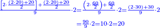 \scriptstyle{\color{blue}{\begin{align}\scriptstyle\frac{\left[2\sdot\frac{\left(2\sdot20\right)+20}{2}\right]+\frac{\left(2\sdot20\right)+20}{2}}{9}\sdot2&\scriptstyle=\frac{\left(2\sdot\frac{60}{2}\right)+\frac{60}{2}}{9}\sdot2=\frac{\left(2\sdot30\right)+30}{9}\sdot2\\&\scriptstyle=\frac{90}{9}\sdot2=10\sdot2=20\\\end{align}}}