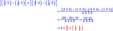 {\color{blue}{\begin{align}\scriptstyle\left[\left(\frac{3}{4}\sdot5\right)-\left(\frac{1}{6}\sdot5\right)\right]\times\left[\left(\frac{4}{5}\sdot3\right)-\left(\frac{1}{4}\sdot3\right)\right]&\\&\scriptstyle=\frac{\left[\left(3\sdot5\sdot6\right)-\left(1\sdot5\sdot4\right)\right]\sdot\left[\left(4\sdot3\sdot4\right)-\left(1\sdot3\sdot5\right)\right]}{4\sdot4\sdot5\sdot6}\\&\scriptstyle=\frac{\left(90-20\right)\sdot33}{4\sdot4\sdot5\sdot6}=\frac{70\sdot33}{4\sdot4\sdot5\sdot6}\\&\scriptstyle=\color{red}{4+\frac{6}{8}+\left(\frac{1}{2}\sdot\frac{1}{8}\right)}\\\end{align}}}