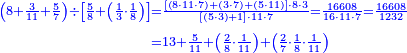 {\color{blue}{\begin{align}\scriptstyle\left(8+\frac{3}{11}+\frac{5}{7}\right)\div\left[\frac{5}{8}+\left(\frac{1}{3}\sdot\frac{1}{8}\right)\right]&\scriptstyle=\frac{\left[\left(8\sdot11\sdot7\right)+\left(3\sdot7\right)+\left(5\sdot11\right)\right]\sdot8\sdot3}{\left[\left(5\sdot3\right)+1\right]\sdot11\sdot7}=\frac{16608}{16\sdot11\sdot7}=\frac{16608}{1232}\\&\scriptstyle=13+\frac{5}{11}+\left(\frac{2}{8}\sdot\frac{1}{11}\right)+\left(\frac{2}{7}\sdot\frac{1}{8}\sdot\frac{1}{11}\right)\\\end{align}}}