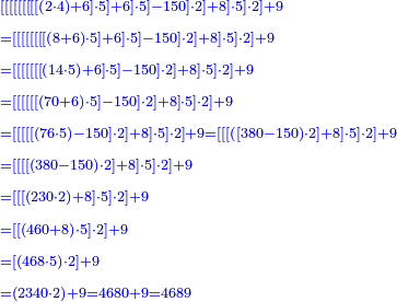 \scriptstyle{\color{blue}{\begin{align}&\scriptstyle
\left[\left[\left[\left[\left[\left[\left[\left[\left[\left(2\sdot4\right)+6\right]\sdot5\right]+6\right]\sdot5\right]-150\right]\sdot2\right]+8\right]\sdot5\right]\sdot2\right]+9\\&\scriptstyle=\left[\left[\left[\left[\left[\left[\left[\left[\left(8+6\right)\sdot5\right]+6\right]\sdot5\right]-150\right]\sdot2\right]+8\right]\sdot5\right]\sdot2\right]+9\\&\scriptstyle=\left[\left[\left[\left[\left[\left[\left[\left(14\sdot5\right)+6\right]\sdot5\right]-150\right]\sdot2\right]+8\right]\sdot5\right]\sdot2\right]+9\\&\scriptstyle=\left[\left[\left[\left[\left[\left[\left(70+6\right)\sdot5\right]-150\right]\sdot2\right]+8\right]\sdot5\right]\sdot2\right]+9\\&\scriptstyle=\left[\left[\left[\left[\left[\left(76\sdot5\right)-150\right]\sdot2\right]+8\right]\sdot5\right]\sdot2\right]+9=\left[\left[\left[\left(\left[380-150\right)\sdot2\right]+8\right]\sdot5\right]\sdot2\right]+9\\&\scriptstyle=\left[\left[\left[\left[\left(380-150\right)\sdot2\right]+8\right]\sdot5\right]\sdot2\right]+9\\&\scriptstyle=\left[\left[\left[\left(230\sdot2\right)+8\right]\sdot5\right]\sdot2\right]+9\\&\scriptstyle=\left[\left[\left(460+8\right)\sdot5\right]\sdot2\right]+9\\&\scriptstyle=\left[\left(468\sdot5\right)\sdot2\right]+9\\&\scriptstyle=\left(2340\sdot2\right)+9=4680+9=4689\\\end{align}}}