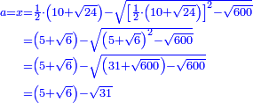 \scriptstyle{\color{blue}{\begin{align}\scriptstyle a=x&\scriptstyle=\frac{1}{2}\sdot\left(10+\sqrt{24}\right)-\sqrt{\left[\frac{1}{2}\sdot\left(10+\sqrt{24}\right)\right]^2-\sqrt{600}}\\&\scriptstyle=\left(5+\sqrt{6}\right)-\sqrt{\left(5+\sqrt{6}\right)^2-\sqrt{600}}\\&\scriptstyle=\left(5+\sqrt{6}\right)-\sqrt{\left(31+\sqrt{600}\right)-\sqrt{600}}\\&\scriptstyle=\left(5+\sqrt{6}\right)-\sqrt{31}\\\end{align}}}