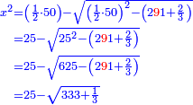 \scriptstyle{\color{blue}{\begin{align}\scriptstyle x^2&\scriptstyle=\left(\frac{1}{2}\sdot50\right)-\sqrt{\left(\frac{1}{2}\sdot50\right)^2-\left(2{\color{red}{9}}1+\frac{2}{3}\right)}\\&\scriptstyle=25-\sqrt{25^2-\left(2{\color{red}{9}}1+\frac{2}{3}\right)}\\&\scriptstyle=25-\sqrt{625-\left(2{\color{red}{9}}1+\frac{2}{3}\right)}\\&\scriptstyle=25-\sqrt{333+\frac{1}{3}}\\\end{align}}}