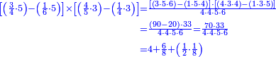 {\color{blue}{\begin{align}\scriptstyle\left[\left(\frac{3}{4}\sdot5\right)-\left(\frac{1}{6}\sdot5\right)\right]\times\left[\left(\frac{4}{5}\sdot3\right)-\left(\frac{1}{4}\sdot3\right)\right]&\scriptstyle=\frac{\left[\left(3\sdot5\sdot6\right)-\left(1\sdot5\sdot4\right)\right]\sdot\left[\left(4\sdot3\sdot4\right)-\left(1\sdot3\sdot5\right)\right]}{4\sdot4\sdot5\sdot6}\\&\scriptstyle=\frac{\left(90-20\right)\sdot33}{4\sdot4\sdot5\sdot6}=\frac{70\sdot33}{4\sdot4\sdot5\sdot6}\\&\scriptstyle=4+\frac{6}{8}+\left(\frac{1}{2}\sdot\frac{1}{8}\right)\\\end{align}}}