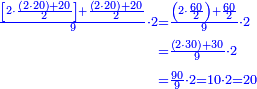 \scriptstyle{\color{blue}{\begin{align}\scriptstyle\frac{\left[2\sdot\frac{\left(2\sdot20\right)+20}{2}\right]+\frac{\left(2\sdot20\right)+20}{2}}{9}\sdot2&\scriptstyle=\frac{\left(2\sdot\frac{60}{2}\right)+\frac{60}{2}}{9}\sdot2\\&\scriptstyle=\frac{\left(2\sdot30\right)+30}{9}\sdot2\\&\scriptstyle=\frac{90}{9}\sdot2=10\sdot2=20\\\end{align}}}