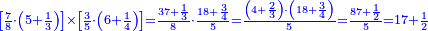 \scriptstyle{\color{blue}{\left[\frac{7}{8}\sdot\left(5+\frac{1}{3}\right)\right]\times\left[\frac{3}{5}\sdot\left(6+\frac{1}{4}\right)\right]=\frac{37+\frac{1}{3}}{8}\sdot\frac{18+\frac{3}{4}}{5}=\frac{\left(4+\frac{2}{3}\right)\sdot\left(18+\frac{3}{4}\right)}{5}=\frac{87+\frac{1}{2}}{5}=17+\frac{1}{2}}}