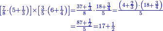 \scriptstyle{\color{blue}{\begin{align}\scriptstyle\left[\frac{7}{8}\sdot\left(5+\frac{1}{3}\right)\right]\times\left[\frac{3}{5}\sdot\left(6+\frac{1}{4}\right)\right]&\scriptstyle=\frac{37+\frac{1}{3}}{8}\sdot\frac{18+\frac{3}{4}}{5}=\frac{\left(4+\frac{2}{3}\right)\sdot\left(18+\frac{3}{4}\right)}{5}\\&\scriptstyle=\frac{87+\frac{1}{2}}{5}=17+\frac{1}{2}\\\end{align}}}