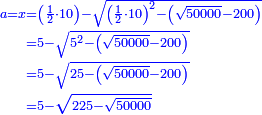 \scriptstyle{\color{blue}{\begin{align}\scriptstyle a=x&\scriptstyle=\left(\frac{1}{2}\sdot10\right)-\sqrt{\left(\frac{1}{2}\sdot10\right)^2-\left(\sqrt{50000}-200\right)}\\&\scriptstyle=5-\sqrt{5^2-\left(\sqrt{50000}-200\right)}\\&\scriptstyle=5-\sqrt{25-\left(\sqrt{50000}-200\right)}\\&\scriptstyle=5-\sqrt{225-\sqrt{50000}}\\\end{align}}}