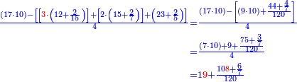 \scriptstyle{\color{blue}{\begin{align}\scriptstyle\frac{\left(17\sdot10\right)-\left[\left[{\color{red}{3}}\sdot\left(12+\frac{2}{15}\right)\right]+\left[2\sdot\left(15+\frac{2}{7}\right)\right]+\left(23+\frac{2}{5}\right)\right]}{4}&\scriptstyle=\frac{\left(17\sdot10\right)-\left[\left(9\sdot10\right)+\frac{44+\frac{4}{7}}{120}\right]}{4}\\&\scriptstyle=\frac{\left(7\sdot10\right)+9+\frac{75+\frac{3}{7}}{120}}{4}\\&\scriptstyle=1{\color{red}{9}}+\frac{10{\color{red}{8}}+\frac{6}{7}}{120}\\\end{align}}}